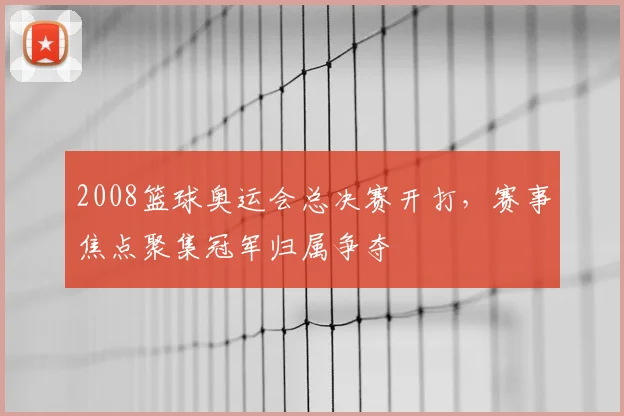 2008篮球奥运会总决赛开打,赛事焦点聚集冠军归属争夺