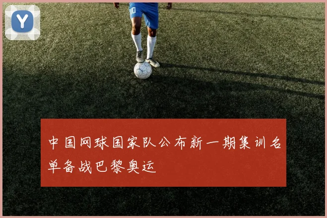 中国网球国家队公布新一期集训名单备战巴黎奥运